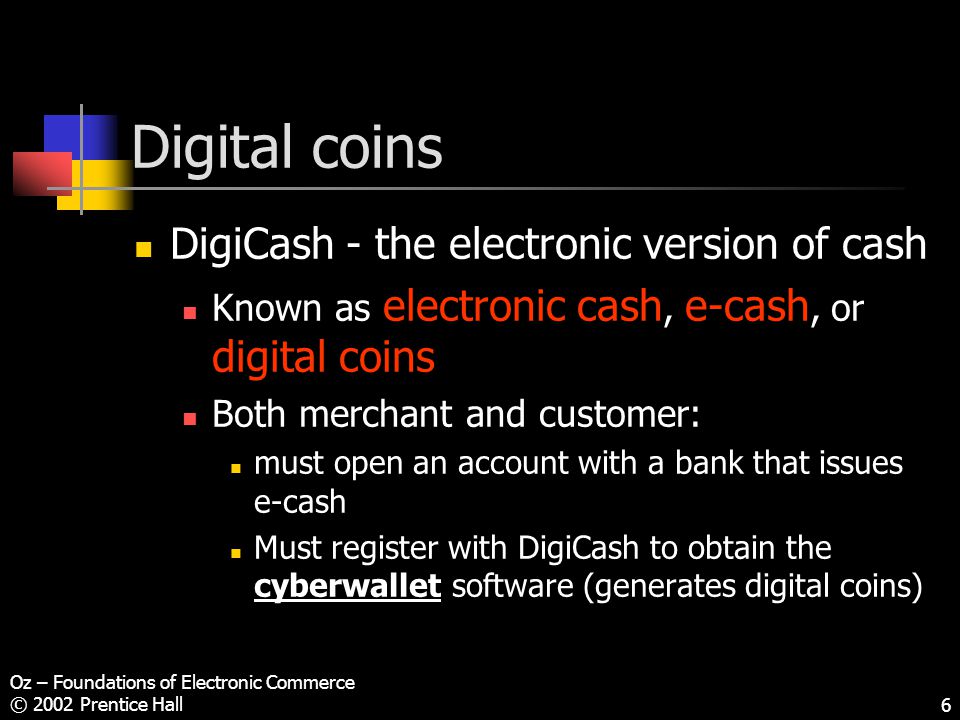 Oz – Foundations of Electronic Commerce © 2002 Prentice Hall6 Digital coins DigiCash - the electronic version of cash Known as electronic cash, e-cash, or digital coins Both merchant and customer: must open an account with a bank that issues e-cash Must register with DigiCash to obtain the cyberwallet software (generates digital coins)