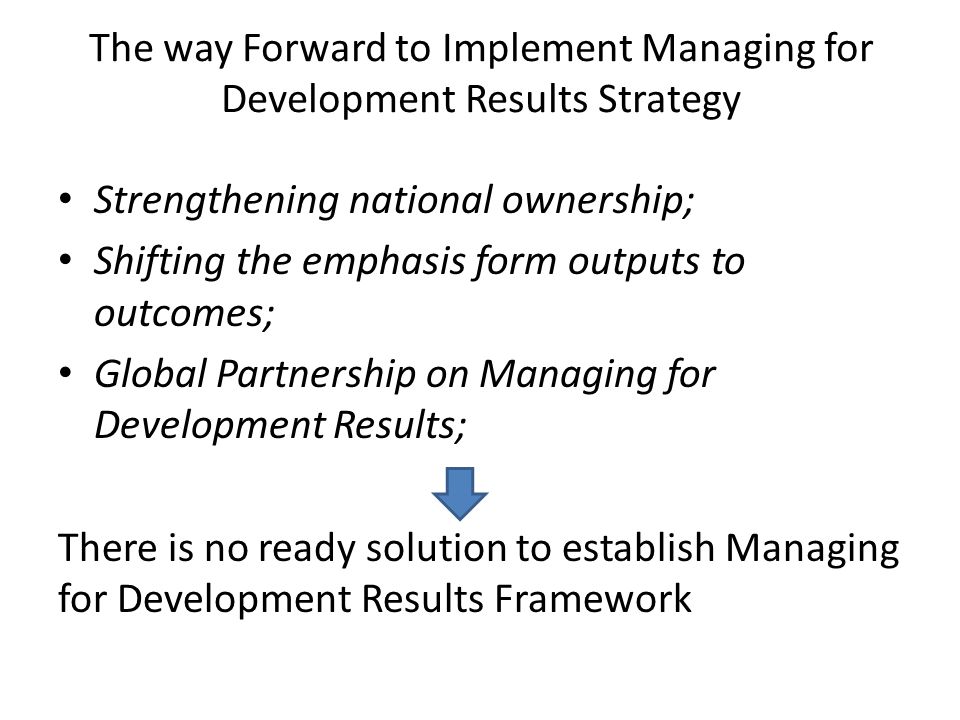 The way Forward to Implement Managing for Development Results Strategy Strengthening national ownership; Shifting the emphasis form outputs to outcomes; Global Partnership on Managing for Development Results; There is no ready solution to establish Managing for Development Results Framework