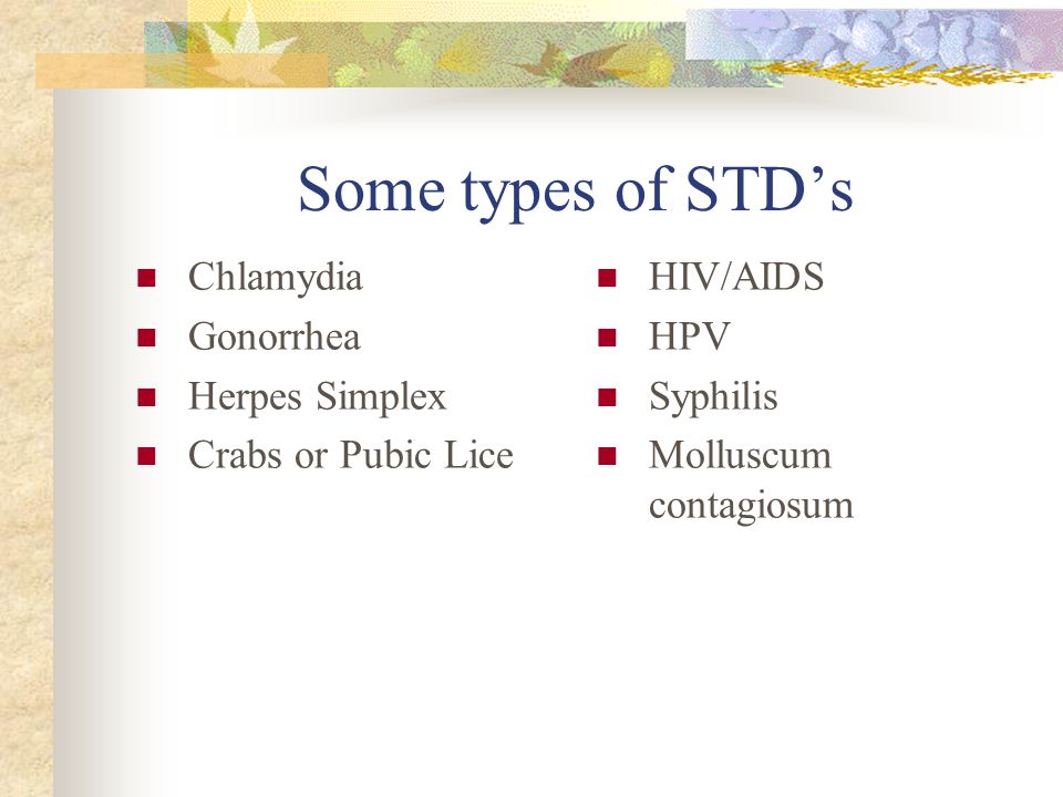Some types of STD’s Chlamydia Gonorrhea Herpes Simplex Crabs or Pubic Lice HIV/AIDS HPV Syphilis Molluscum contagiosum