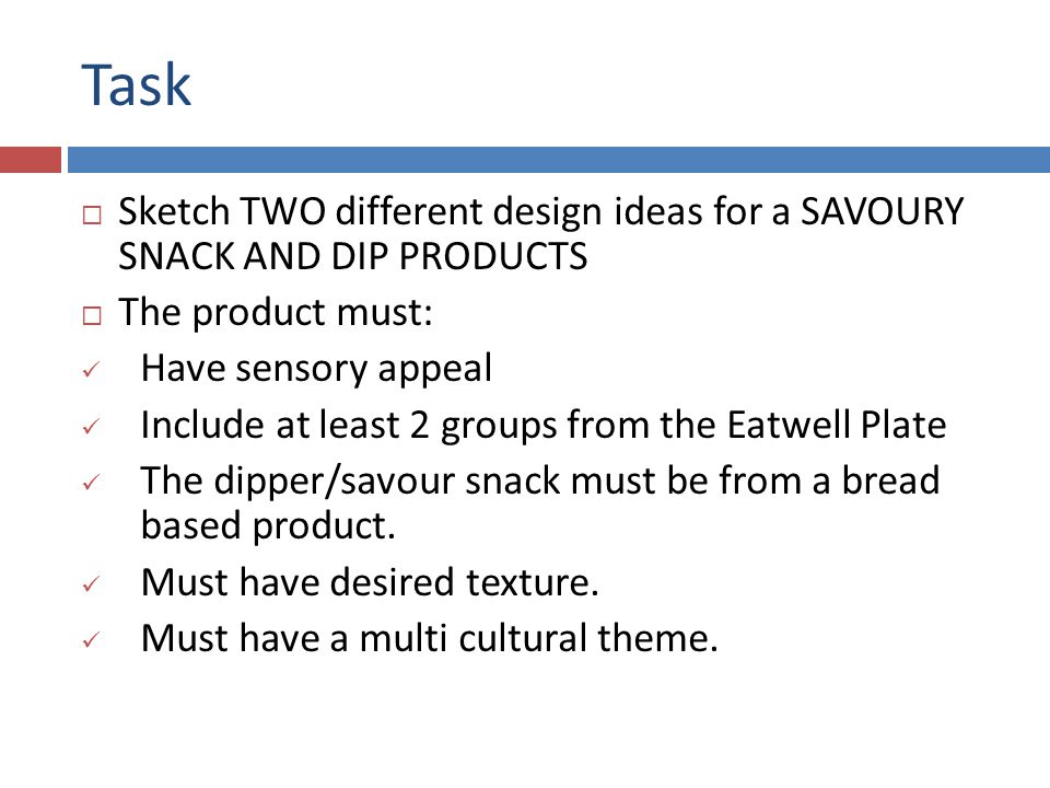 Task  Sketch TWO different design ideas for a SAVOURY SNACK AND DIP PRODUCTS  The product must: Have sensory appeal Include at least 2 groups from the Eatwell Plate The dipper/savour snack must be from a bread based product.