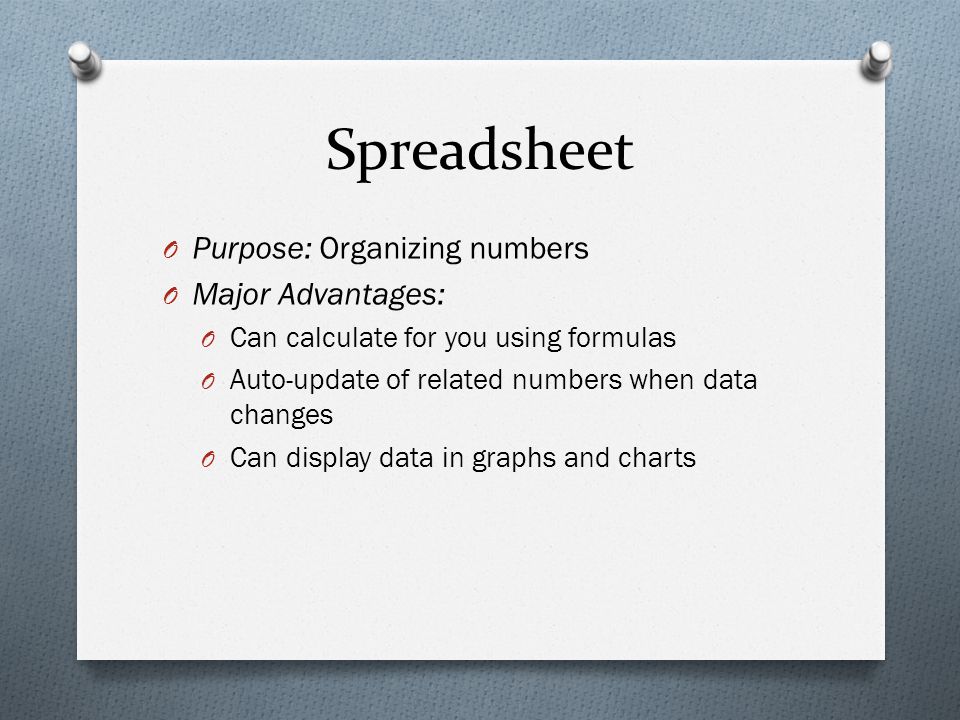 Spreadsheet O Purpose: Organizing numbers O Major Advantages: O Can calculate for you using formulas O Auto-update of related numbers when data changes O Can display data in graphs and charts
