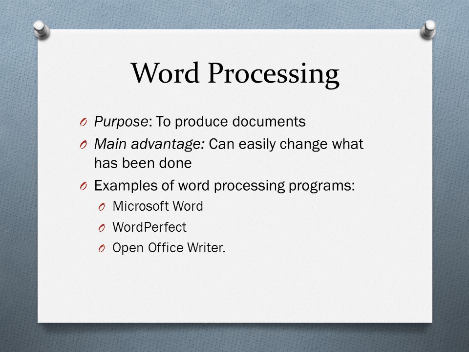 Word Processing O Purpose: To produce documents O Main advantage: Can easily change what has been done O Examples of word processing programs: O Microsoft Word O WordPerfect O Open Office Writer.