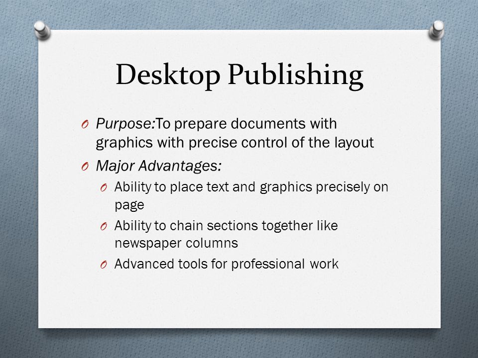 Desktop Publishing O Purpose:To prepare documents with graphics with precise control of the layout O Major Advantages: O Ability to place text and graphics precisely on page O Ability to chain sections together like newspaper columns O Advanced tools for professional work