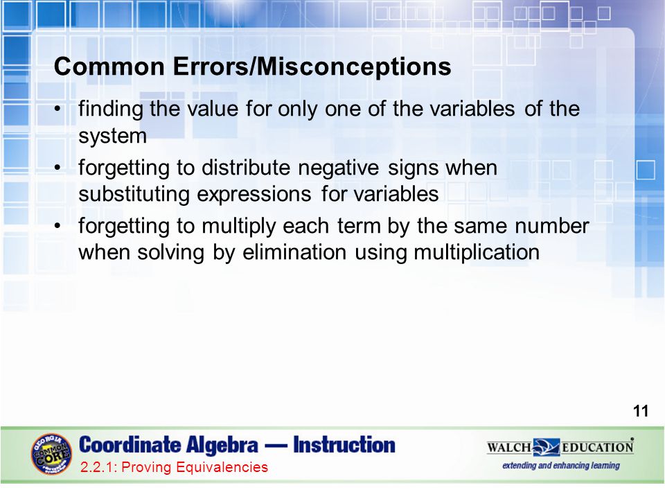 Common Errors/Misconceptions finding the value for only one of the variables of the system forgetting to distribute negative signs when substituting expressions for variables forgetting to multiply each term by the same number when solving by elimination using multiplication : Proving Equivalencies
