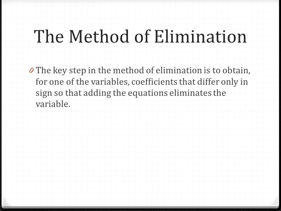 The Method of Elimination 0 The key step in the method of elimination is to obtain, for one of the variables, coefficients that differ only in sign so that adding the equations eliminates the variable.
