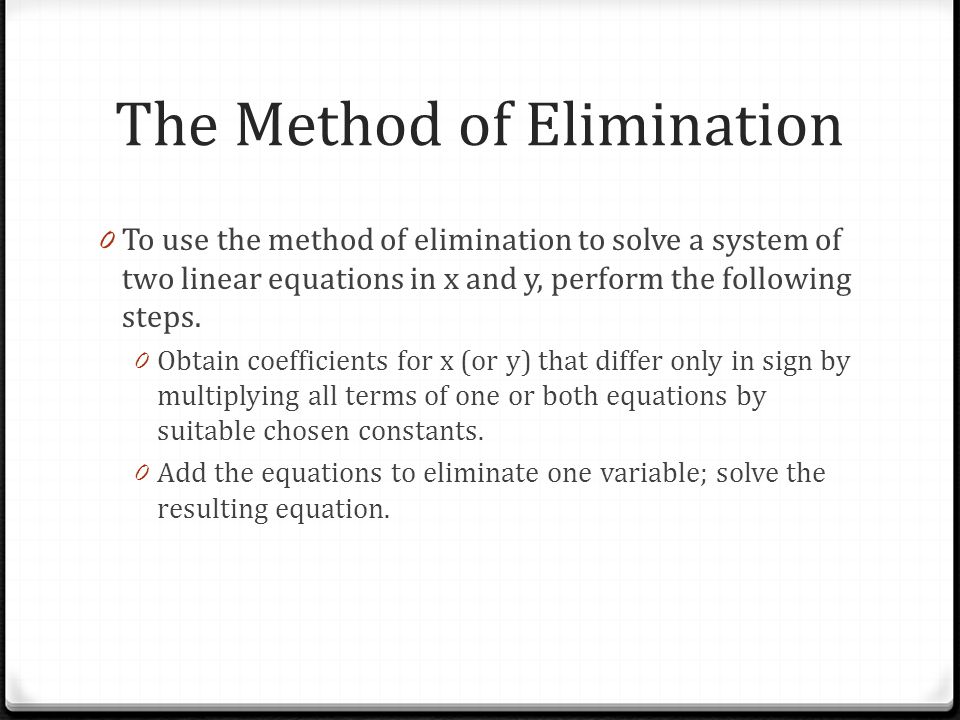 The Method of Elimination 0 To use the method of elimination to solve a system of two linear equations in x and y, perform the following steps.
