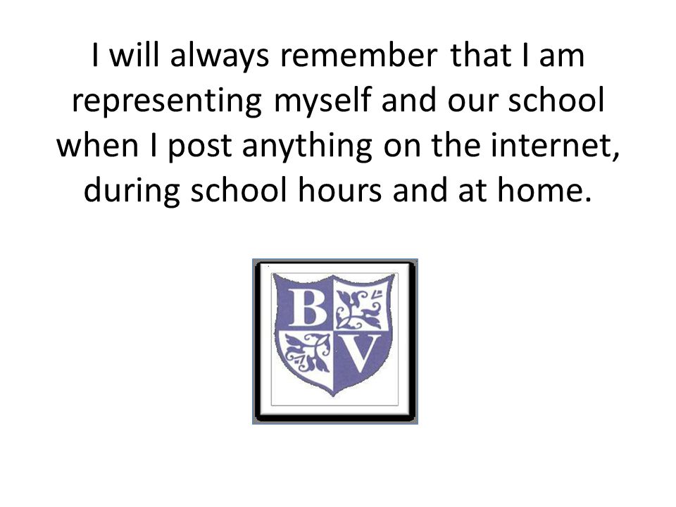 I will always remember that I am representing myself and our school when I post anything on the internet, during school hours and at home.