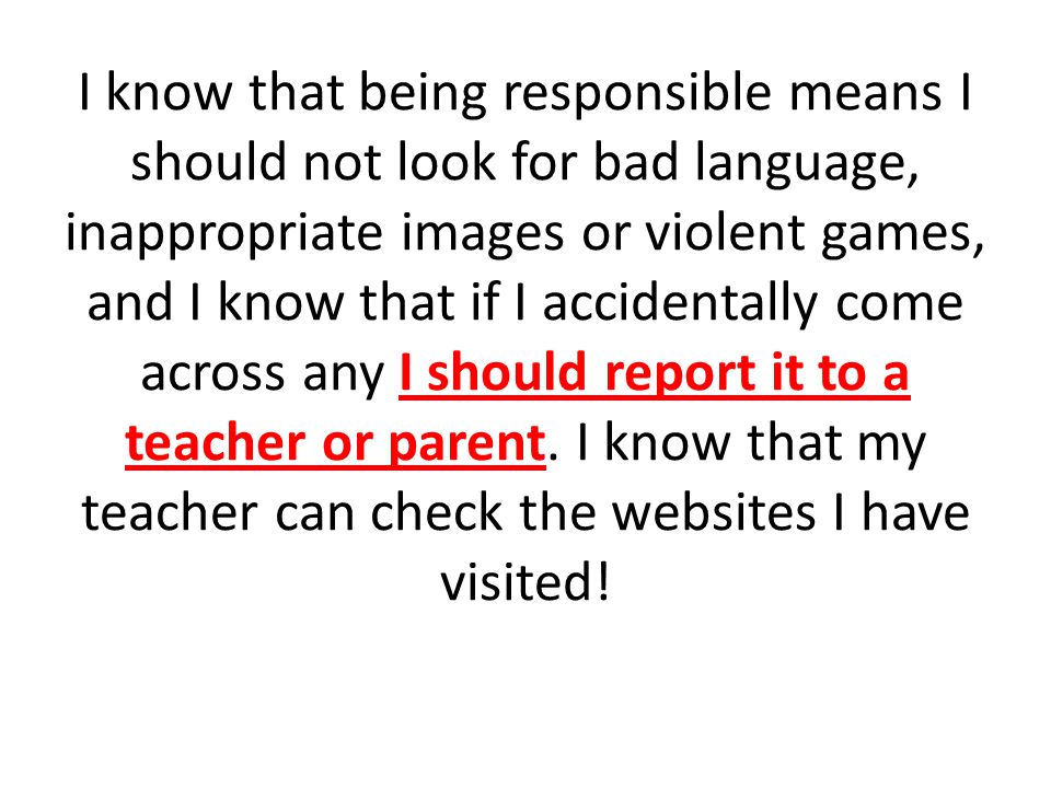 I know that being responsible means I should not look for bad language, inappropriate images or violent games, and I know that if I accidentally come across any I should report it to a teacher or parent.