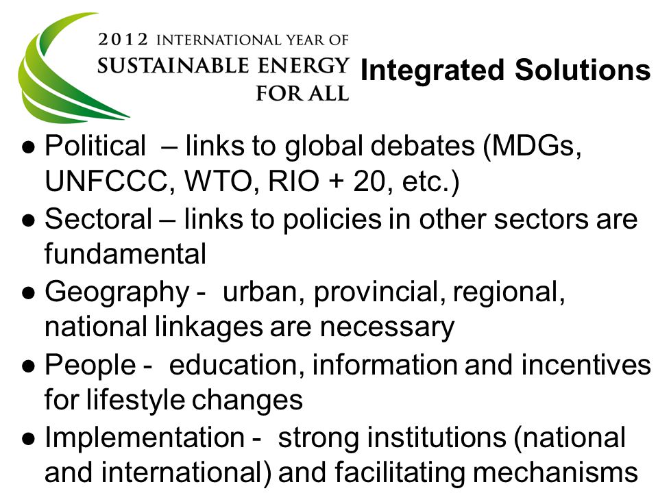 UN General Assembly resolution 65/151 Integrated Solutions ● ●Political – links to global debates (MDGs, UNFCCC, WTO, RIO + 20, etc.) ● ●Sectoral – links to policies in other sectors are fundamental ● ●Geography - urban, provincial, regional, national linkages are necessary ● ●People - education, information and incentives for lifestyle changes ● ●Implementation - strong institutions (national and international) and facilitating mechanisms