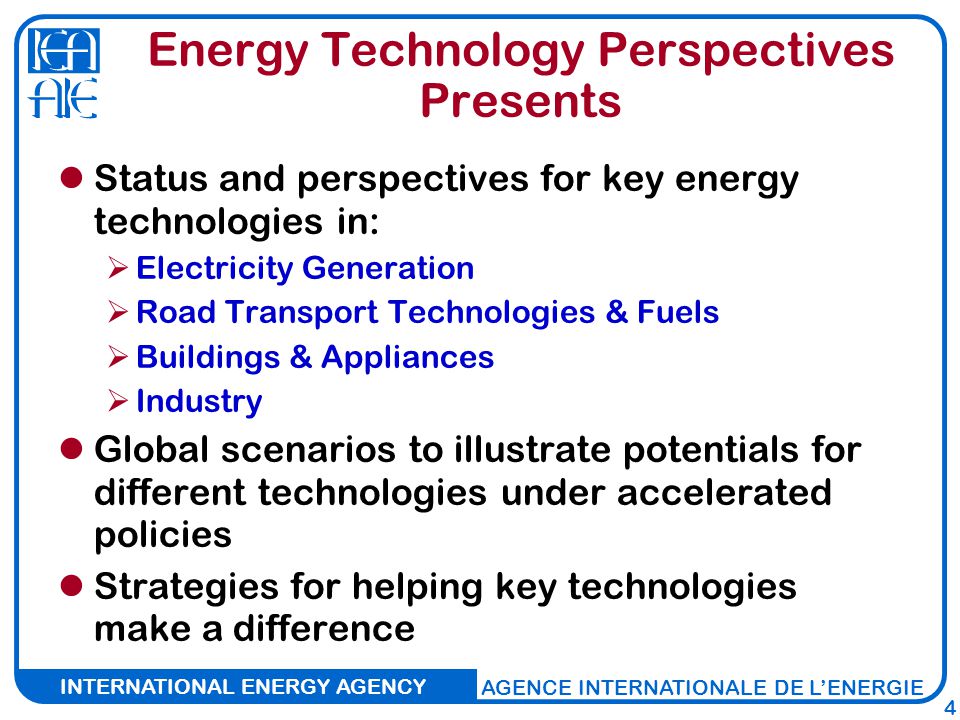 INTERNATIONAL ENERGY AGENCY AGENCE INTERNATIONALE DE L’ENERGIE 4 Energy Technology Perspectives Presents Status and perspectives for key energy technologies in:  Electricity Generation  Road Transport Technologies & Fuels  Buildings & Appliances  Industry Global scenarios to illustrate potentials for different technologies under accelerated policies Strategies for helping key technologies make a difference