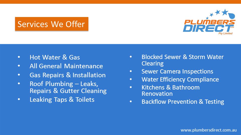 Services We Offer Hot Water & Gas All General Maintenance Gas Repairs & Installation Roof Plumbing – Leaks, Repairs & Gutter Cleaning Leaking Taps & Toilets Blocked Sewer & Storm Water Clearing Sewer Camera Inspections Water Efficiency Compliance Kitchens & Bathroom Renovation Backflow Prevention & Testing