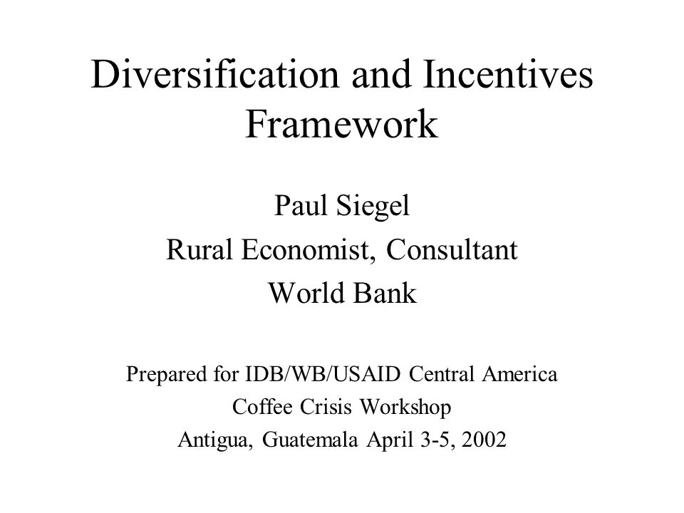 Diversification and Incentives Framework Paul Siegel Rural Economist, Consultant World Bank Prepared for IDB/WB/USAID Central America Coffee Crisis Workshop Antigua, Guatemala April 3-5, 2002