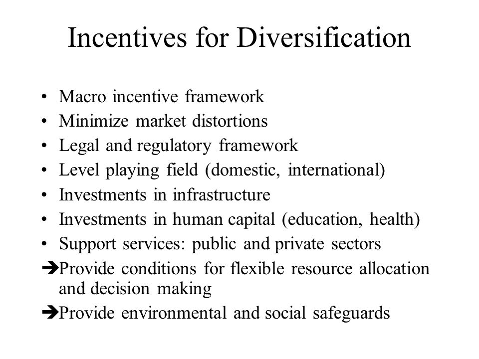Incentives for Diversification Macro incentive framework Minimize market distortions Legal and regulatory framework Level playing field (domestic, international) Investments in infrastructure Investments in human capital (education, health) Support services: public and private sectors  Provide conditions for flexible resource allocation and decision making  Provide environmental and social safeguards