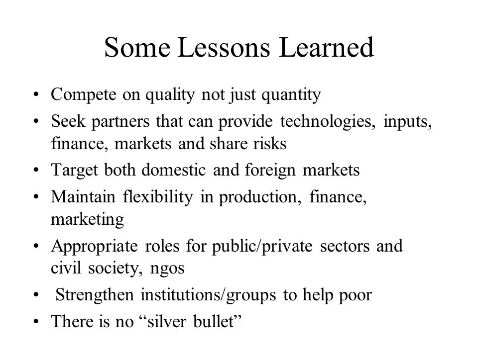 Some Lessons Learned Compete on quality not just quantity Seek partners that can provide technologies, inputs, finance, markets and share risks Target both domestic and foreign markets Maintain flexibility in production, finance, marketing Appropriate roles for public/private sectors and civil society, ngos Strengthen institutions/groups to help poor There is no silver bullet