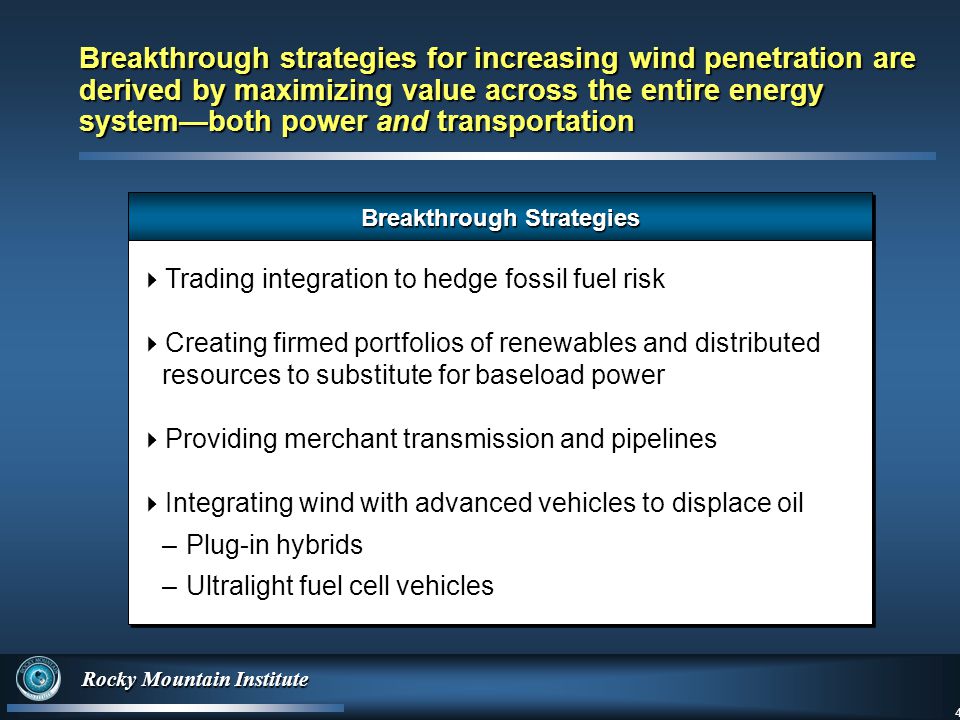 4 Rocky Mountain Institute 4 Breakthrough strategies for increasing wind penetration are derived by maximizing value across the entire energy system—both power and transportation Breakthrough Strategies  Trading integration to hedge fossil fuel risk  Creating firmed portfolios of renewables and distributed resources to substitute for baseload power  Providing merchant transmission and pipelines  Integrating wind with advanced vehicles to displace oil –Plug-in hybrids –Ultralight fuel cell vehicles  Trading integration to hedge fossil fuel risk  Creating firmed portfolios of renewables and distributed resources to substitute for baseload power  Providing merchant transmission and pipelines  Integrating wind with advanced vehicles to displace oil –Plug-in hybrids –Ultralight fuel cell vehicles
