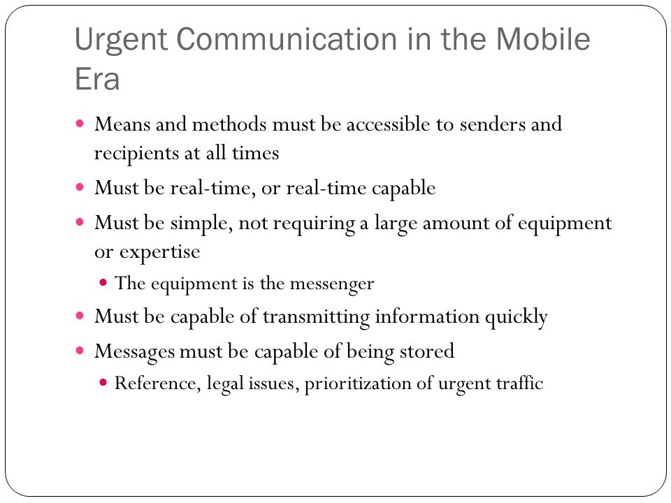 Urgent Communication in the Mobile Era Means and methods must be accessible to senders and recipients at all times Must be real-time, or real-time capable Must be simple, not requiring a large amount of equipment or expertise The equipment is the messenger Must be capable of transmitting information quickly Messages must be capable of being stored Reference, legal issues, prioritization of urgent traffic