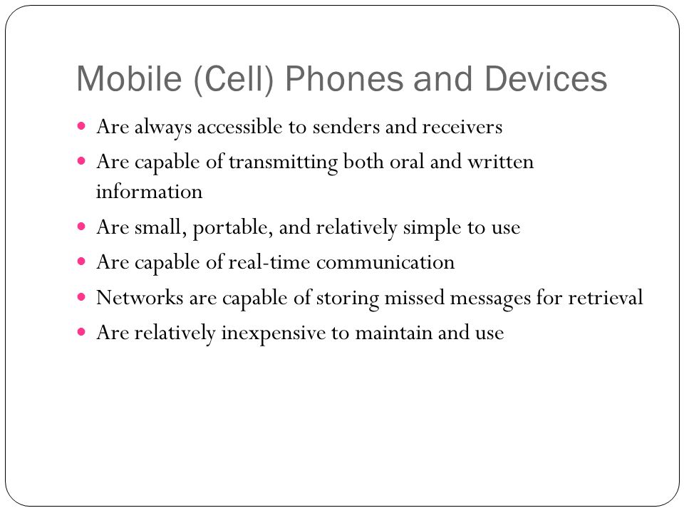 Mobile (Cell) Phones and Devices Are always accessible to senders and receivers Are capable of transmitting both oral and written information Are small, portable, and relatively simple to use Are capable of real-time communication Networks are capable of storing missed messages for retrieval Are relatively inexpensive to maintain and use