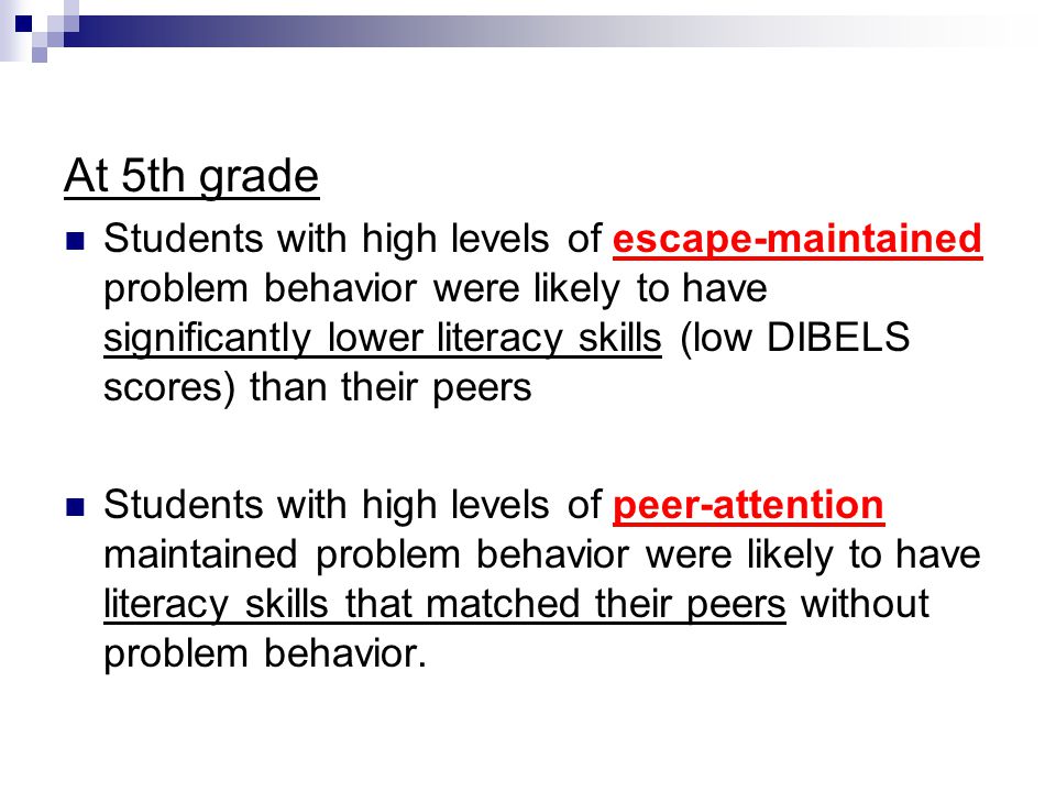 At 5th grade Students with high levels of escape-maintained problem behavior were likely to have significantly lower literacy skills (low DIBELS scores) than their peers Students with high levels of peer-attention maintained problem behavior were likely to have literacy skills that matched their peers without problem behavior.