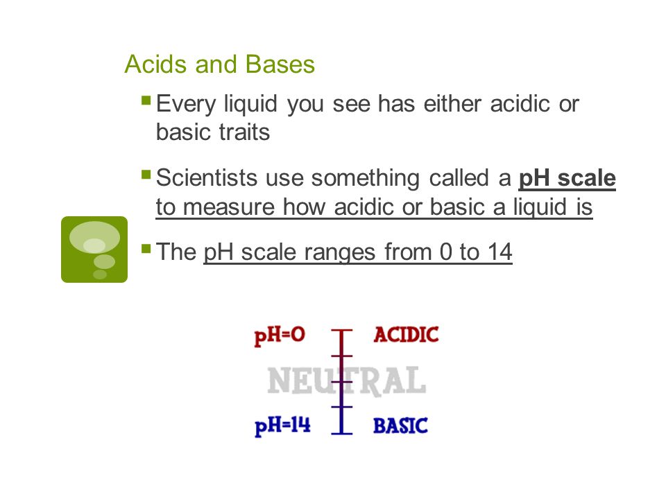 Acids and Bases  Every liquid you see has either acidic or basic traits  Scientists use something called a pH scale to measure how acidic or basic a liquid is  The pH scale ranges from 0 to 14