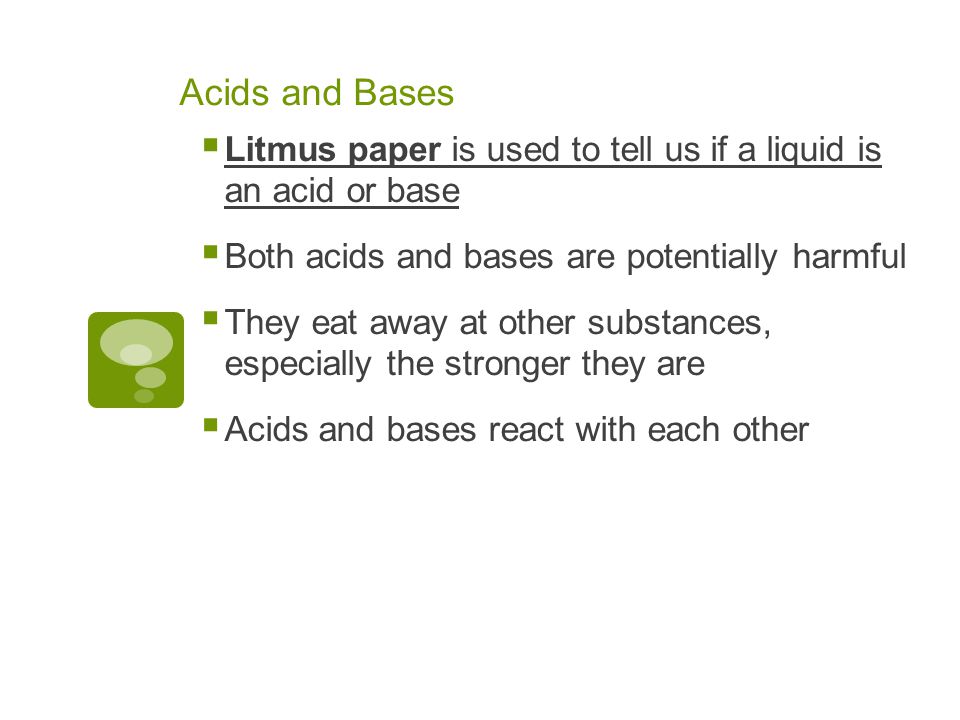 Acids and Bases  Litmus paper is used to tell us if a liquid is an acid or base  Both acids and bases are potentially harmful  They eat away at other substances, especially the stronger they are  Acids and bases react with each other