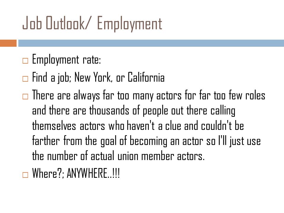 Job Outlook/ Employment  Employment rate:  Find a job; New York, or California  There are always far too many actors for far too few roles and there are thousands of people out there calling themselves actors who haven t a clue and couldn t be farther from the goal of becoming an actor so I ll just use the number of actual union member actors.