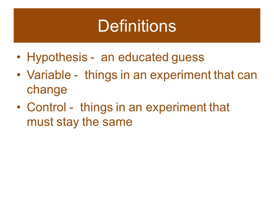 Definitions Hypothesis - an educated guess Variable - things in an experiment that can change Control - things in an experiment that must stay the same