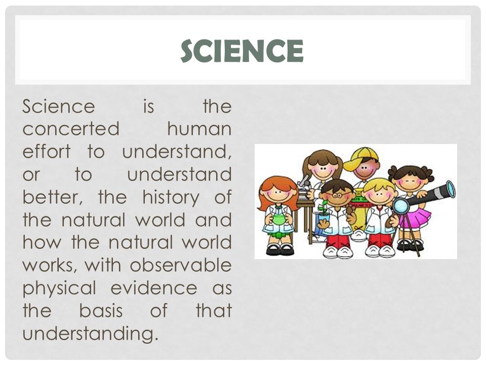 SCIENCE Science is the concerted human effort to understand, or to understand better, the history of the natural world and how the natural world works, with observable physical evidence as the basis of that understanding.