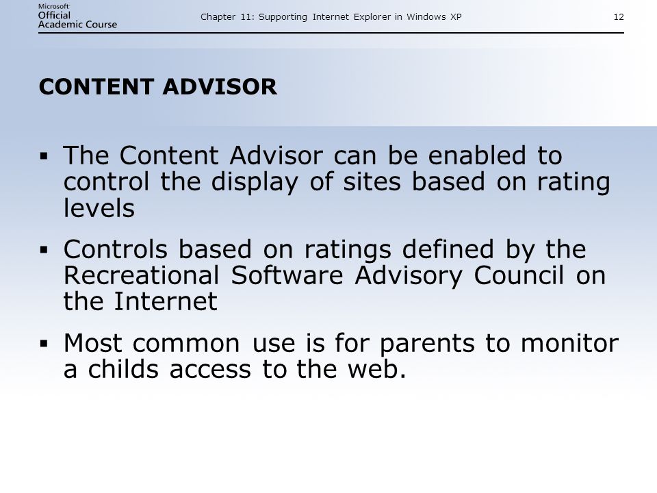 Chapter 11: Supporting Internet Explorer in Windows XP12 CONTENT ADVISOR  The Content Advisor can be enabled to control the display of sites based on rating levels  Controls based on ratings defined by the Recreational Software Advisory Council on the Internet  Most common use is for parents to monitor a childs access to the web.