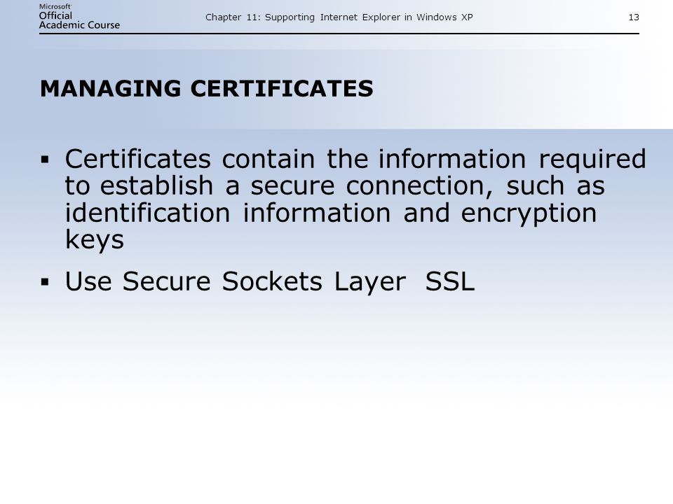 Chapter 11: Supporting Internet Explorer in Windows XP13 MANAGING CERTIFICATES  Certificates contain the information required to establish a secure connection, such as identification information and encryption keys  Use Secure Sockets Layer SSL  Certificates contain the information required to establish a secure connection, such as identification information and encryption keys  Use Secure Sockets Layer SSL