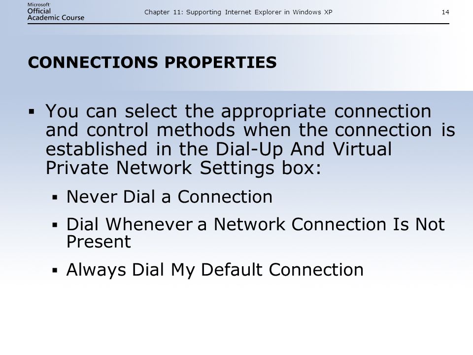 Chapter 11: Supporting Internet Explorer in Windows XP14 CONNECTIONS PROPERTIES  You can select the appropriate connection and control methods when the connection is established in the Dial-Up And Virtual Private Network Settings box:  Never Dial a Connection  Dial Whenever a Network Connection Is Not Present  Always Dial My Default Connection  You can select the appropriate connection and control methods when the connection is established in the Dial-Up And Virtual Private Network Settings box:  Never Dial a Connection  Dial Whenever a Network Connection Is Not Present  Always Dial My Default Connection