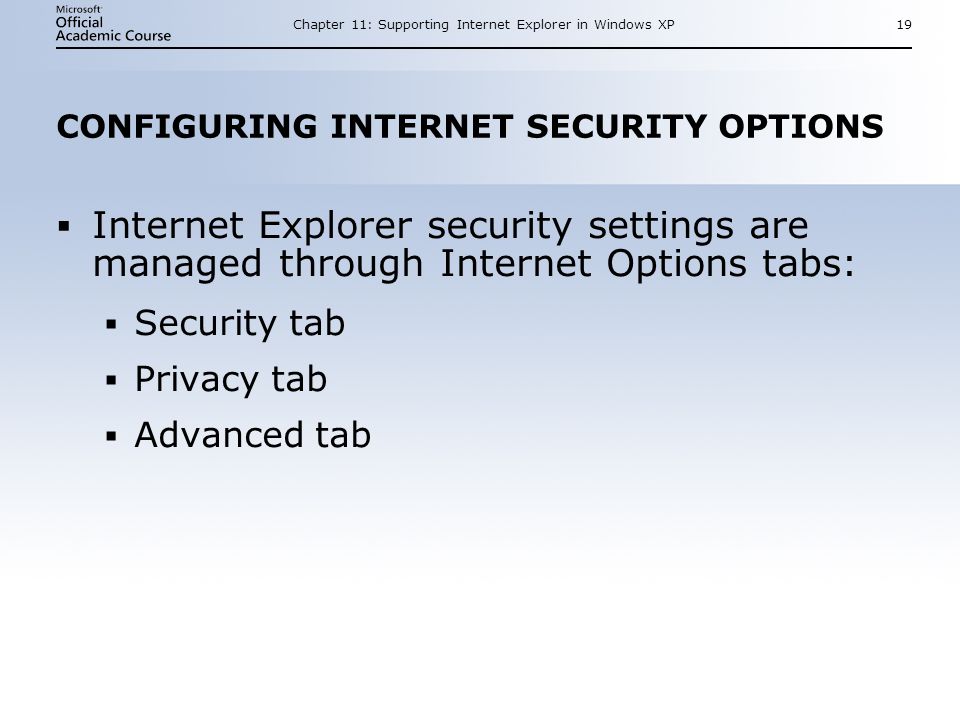 Chapter 11: Supporting Internet Explorer in Windows XP19 CONFIGURING INTERNET SECURITY OPTIONS  Internet Explorer security settings are managed through Internet Options tabs:  Security tab  Privacy tab  Advanced tab  Internet Explorer security settings are managed through Internet Options tabs:  Security tab  Privacy tab  Advanced tab