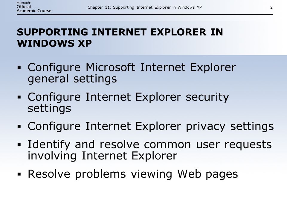 Chapter 11: Supporting Internet Explorer in Windows XP2 SUPPORTING INTERNET EXPLORER IN WINDOWS XP  Configure Microsoft Internet Explorer general settings  Configure Internet Explorer security settings  Configure Internet Explorer privacy settings  Identify and resolve common user requests involving Internet Explorer  Resolve problems viewing Web pages  Configure Microsoft Internet Explorer general settings  Configure Internet Explorer security settings  Configure Internet Explorer privacy settings  Identify and resolve common user requests involving Internet Explorer  Resolve problems viewing Web pages