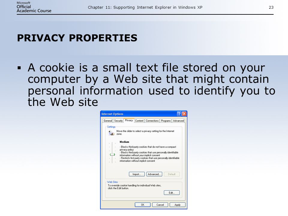 Chapter 11: Supporting Internet Explorer in Windows XP23 PRIVACY PROPERTIES  A cookie is a small text file stored on your computer by a Web site that might contain personal information used to identify you to the Web site