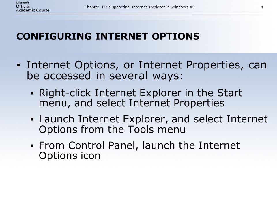 Chapter 11: Supporting Internet Explorer in Windows XP4 CONFIGURING INTERNET OPTIONS  Internet Options, or Internet Properties, can be accessed in several ways:  Right-click Internet Explorer in the Start menu, and select Internet Properties  Launch Internet Explorer, and select Internet Options from the Tools menu  From Control Panel, launch the Internet Options icon  Internet Options, or Internet Properties, can be accessed in several ways:  Right-click Internet Explorer in the Start menu, and select Internet Properties  Launch Internet Explorer, and select Internet Options from the Tools menu  From Control Panel, launch the Internet Options icon