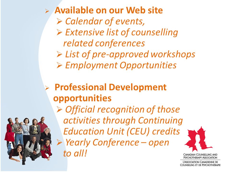  Available on our Web site  Calendar of events,  Extensive list of counselling related conferences  List of pre-approved workshops  Employment Opportunities  Professional Development opportunities  Official recognition of those activities through Continuing Education Unit (CEU) credits  Yearly Conference – open to all!