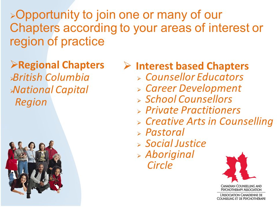  Interest based Chapters  Counsellor Educators  Career Development  School Counsellors  Private Practitioners  Creative Arts in Counselling  Pastoral  Social Justice  Aboriginal Circle  Opportunity to join one or many of our Chapters according to your areas of interest or region of practice  Regional Chapters  British Columbia  National Capital Region