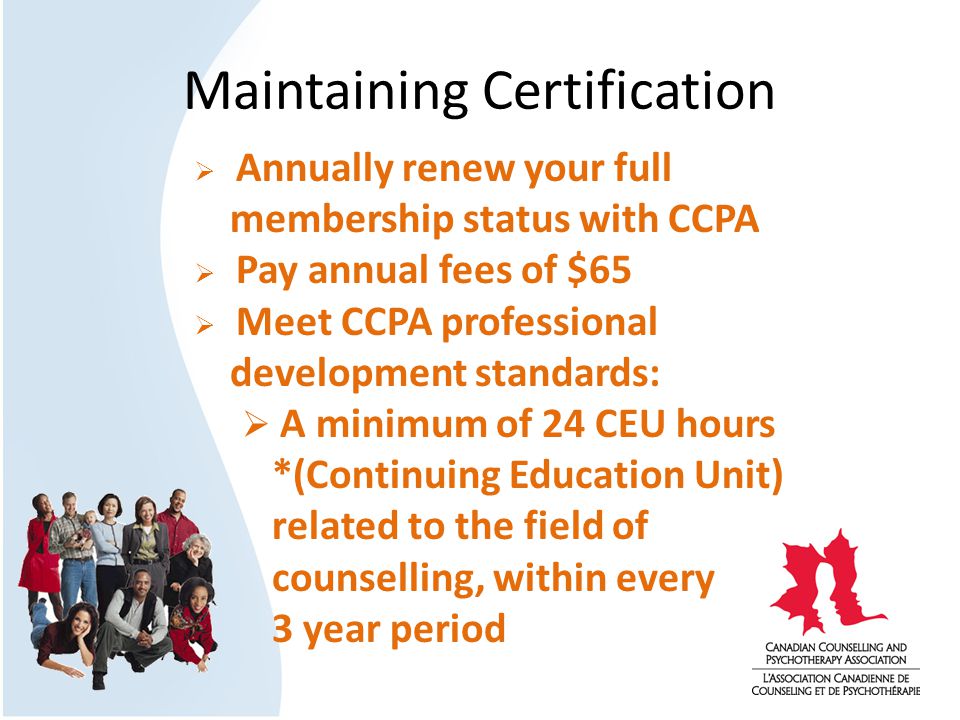 Maintaining Certification  Annually renew your full membership status with CCPA  Pay annual fees of $65  Meet CCPA professional development standards:  A minimum of 24 CEU hours *(Continuing Education Unit) related to the field of counselling, within every 3 year period