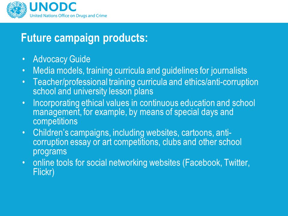 Future campaign products: Advocacy Guide Media models, training curricula and guidelines for journalists Teacher/professional training curricula and ethics/anti-corruption school and university lesson plans Incorporating ethical values in continuous education and school management, for example, by means of special days and competitions Children’s campaigns, including websites, cartoons, anti- corruption essay or art competitions, clubs and other school programs online tools for social networking websites (Facebook, Twitter, Flickr)
