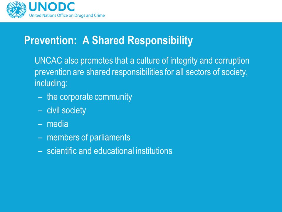 Prevention: A Shared Responsibility UNCAC also promotes that a culture of integrity and corruption prevention are shared responsibilities for all sectors of society, including: –the corporate community –civil society –media –members of parliaments –scientific and educational institutions