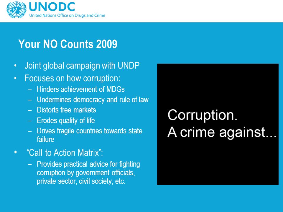 Your NO Counts 2009 Joint global campaign with UNDP Focuses on how corruption: –Hinders achievement of MDGs –Undermines democracy and rule of law –Distorts free markets –Erodes quality of life –Drives fragile countries towards state failure Call to Action Matrix : –Provides practical advice for fighting corruption by government officials, private sector, civil society, etc.