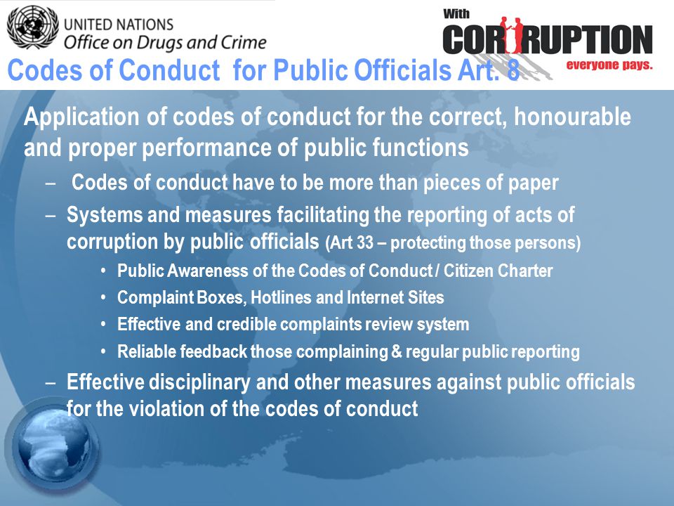 Application of codes of conduct for the correct, honourable and proper performance of public functions – Codes of conduct have to be more than pieces of paper – Systems and measures facilitating the reporting of acts of corruption by public officials (Art 33 – protecting those persons) Public Awareness of the Codes of Conduct / Citizen Charter Complaint Boxes, Hotlines and Internet Sites Effective and credible complaints review system Reliable feedback those complaining & regular public reporting – Effective disciplinary and other measures against public officials for the violation of the codes of conduct Codes of Conduct for Public Officials Art.