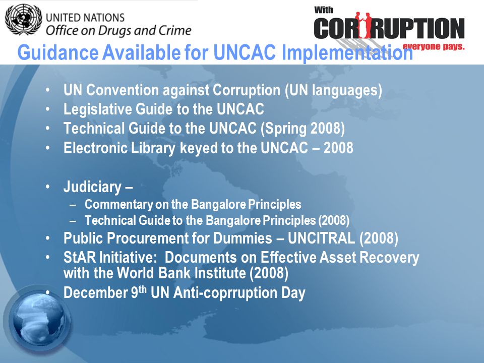 UN Convention against Corruption (UN languages) Legislative Guide to the UNCAC Technical Guide to the UNCAC (Spring 2008) Electronic Library keyed to the UNCAC – 2008 Judiciary – – Commentary on the Bangalore Principles – Technical Guide to the Bangalore Principles (2008) Public Procurement for Dummies – UNCITRAL (2008) StAR Initiative: Documents on Effective Asset Recovery with the World Bank Institute (2008) December 9 th UN Anti-coprruption Day Guidance Available for UNCAC Implementation