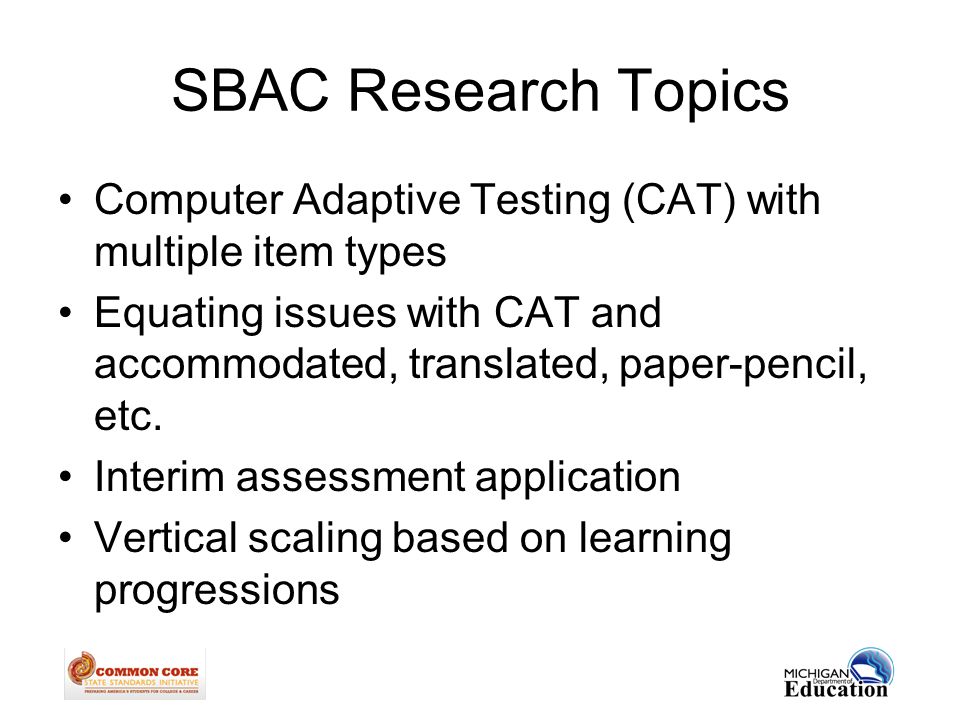 SBAC Research Topics Computer Adaptive Testing (CAT) with multiple item types Equating issues with CAT and accommodated, translated, paper-pencil, etc.