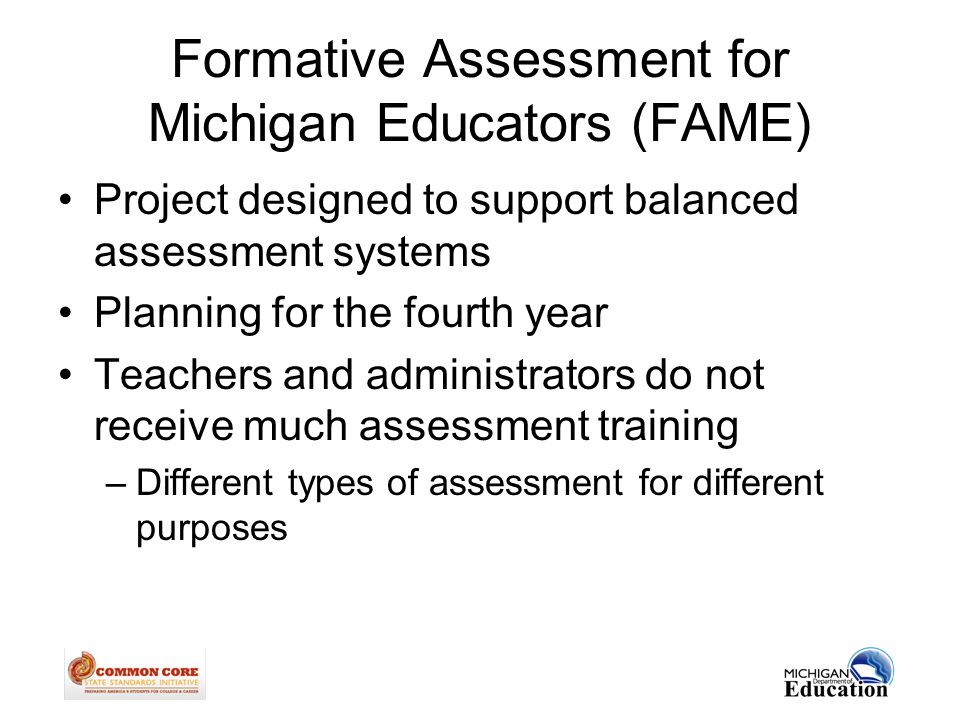 Formative Assessment for Michigan Educators (FAME) Project designed to support balanced assessment systems Planning for the fourth year Teachers and administrators do not receive much assessment training –Different types of assessment for different purposes