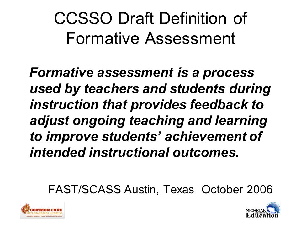 CCSSO Draft Definition of Formative Assessment Formative assessment is a process used by teachers and students during instruction that provides feedback to adjust ongoing teaching and learning to improve students’ achievement of intended instructional outcomes.