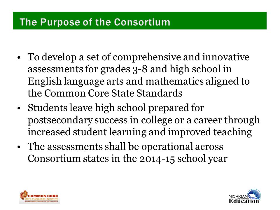 To develop a set of comprehensive and innovative assessments for grades 3-8 and high school in English language arts and mathematics aligned to the Common Core State Standards Students leave high school prepared for postsecondary success in college or a career through increased student learning and improved teaching The assessments shall be operational across Consortium states in the school year