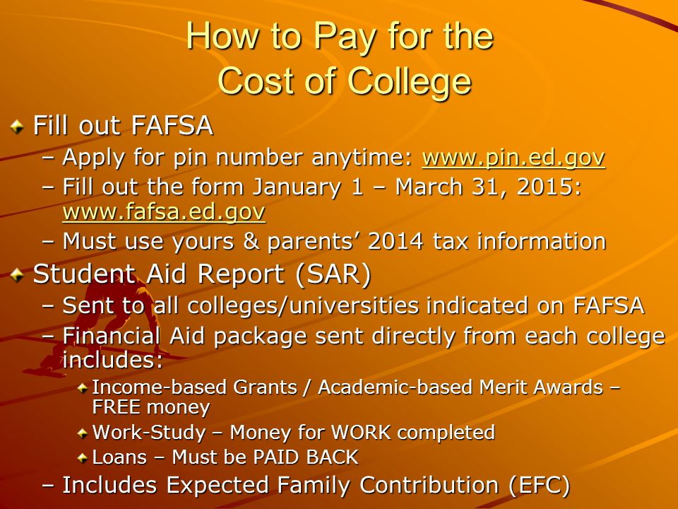 How to Pay for the Cost of College Fill out FAFSA –Apply for pin number anytime:     –Fill out the form January 1 – March 31, 2015:     –Must use yours & parents’ 2014 tax information Student Aid Report (SAR) –Sent to all colleges/universities indicated on FAFSA –Financial Aid package sent directly from each college includes: Income-based Grants / Academic-based Merit Awards – FREE money Work-Study – Money for WORK completed Loans – Must be PAID BACK –Includes Expected Family Contribution (EFC)