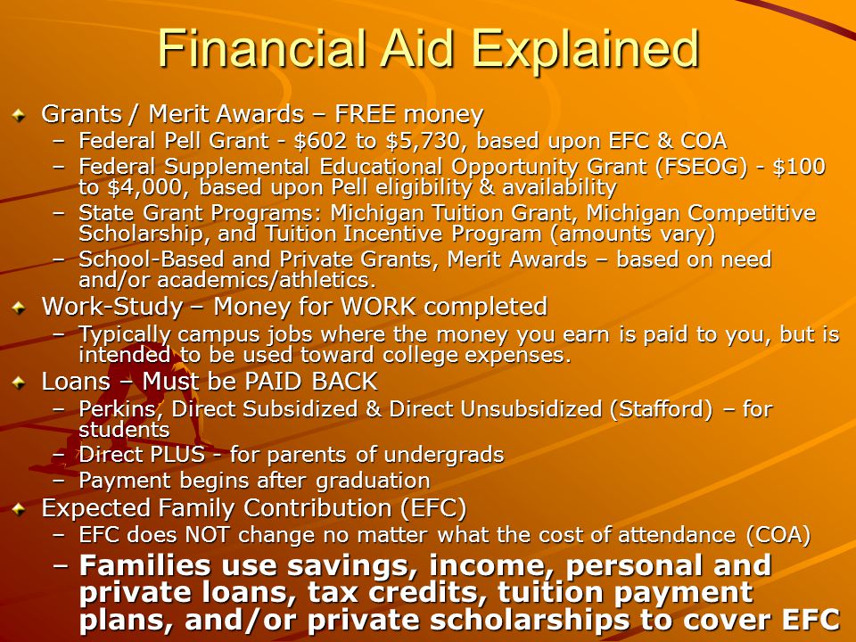 Financial Aid Explained Grants / Merit Awards – FREE money –Federal Pell Grant - $602 to $5,730, based upon EFC & COA –Federal Supplemental Educational Opportunity Grant (FSEOG) - $100 to $4,000, based upon Pell eligibility & availability –State Grant Programs: Michigan Tuition Grant, Michigan Competitive Scholarship, and Tuition Incentive Program (amounts vary) –School-Based and Private Grants, Merit Awards – based on need and/or academics/athletics.