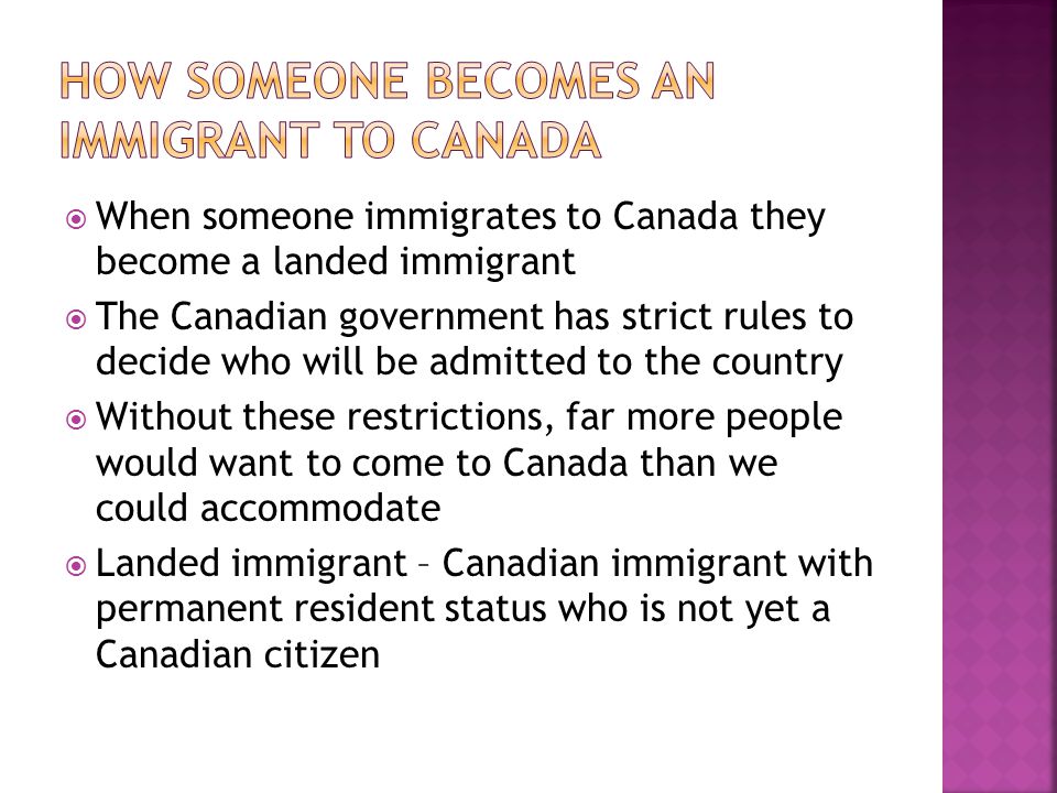  When someone immigrates to Canada they become a landed immigrant  The Canadian government has strict rules to decide who will be admitted to the country  Without these restrictions, far more people would want to come to Canada than we could accommodate  Landed immigrant – Canadian immigrant with permanent resident status who is not yet a Canadian citizen