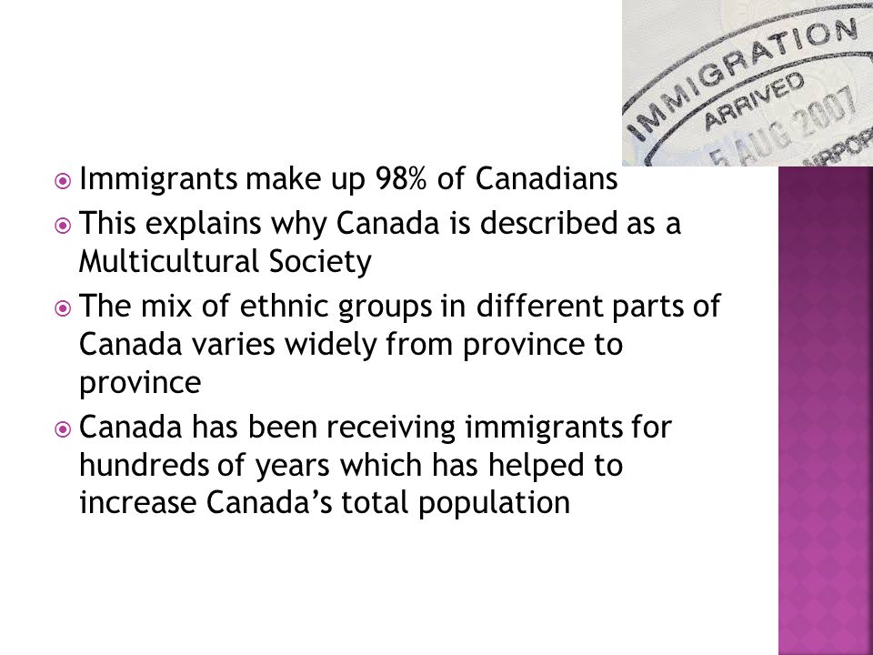  Immigrants make up 98% of Canadians  This explains why Canada is described as a Multicultural Society  The mix of ethnic groups in different parts of Canada varies widely from province to province  Canada has been receiving immigrants for hundreds of years which has helped to increase Canada’s total population